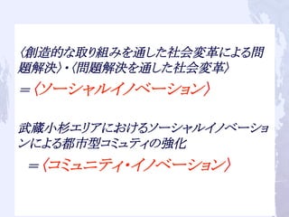 〈創造的な取り組みを通した社会変革による問
題解決〉・〈問題解決を通した社会変革〉
＝〈ソーシャルイノベーション〉
武蔵小杉エリアにおけるソーシャルイノベーショ
ンによる都市型コミュティの強化
　＝〈コミュニティ・イノベーション〉	
 