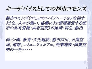 キーデバイスとしての都市コモンズ
都市コモンズ（コミュニティイノベーションを促す
ような、人々が集い、協働により管理運営する都
市の共有資源・共有空間）の維持・再生・創出
例：公園、教育・文化施設、都市河川、公開空
地、道路、コミュニティカフェ、商業施設・商業空
間の一角・・・・・
 
