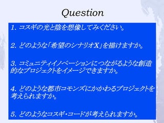 Question
１．コスギの光と陰を想像してみください。
２．どのような「希望のシナリオX」を描けますか。
３．コミュニティイノベーションにつながるような創造
的なプロジェクトをイメージできますか。
４．どのような都市コモンズにかかわるプロジェクトを
考えられますか。
５．どのようなコスギ・コードが考えられますか。
 