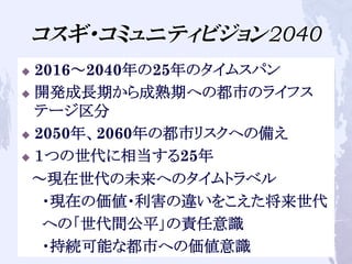 コスギ・コミュニティビジョン2040
u  2016～2040年の25年のタイムスパン
u  開発成長期から成熟期への都市のライフス
テージ区分
u  2050年、2060年の都市リスクへの備え
u  １つの世代に相当する25年
　～現在世代の未来へのタイムトラベル
　　・現在の価値・利害の違いをこえた将来世代　　
　　への「世代間公平」の責任意識
　　・持続可能な都市への価値意識
 