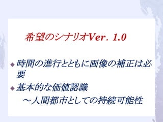 　　　希望のシナリオVer．1.0
u 時間の進行とともに画像の補正は必
要
u 基本的な価値認識
　　～人間都市としての持続可能性	
 