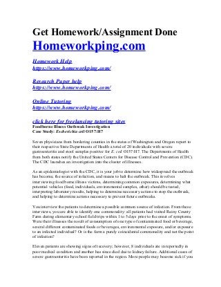Get Homework/Assignment Done
Homeworkping.com
Homework Help
https://www.homeworkping.com/
Research Paper help
https://www.homeworkping.com/
Online Tutoring
https://www.homeworkping.com/
click here for freelancing tutoring sites
Foodborne Illness Outbreak Investigation
Case Study: Escherichia coli O157:H7
Seven physicians from bordering counties in the states of Washington and Oregon report to
their respective State Departments of Health a total of 20 individuals with severe
gastroenteritis and stool samples positive for E. coli O157:H7. The Departments of Health
from both states notify the United States Centers for Disease Control and Prevention (CDC).
The CDC launches an investigation into the cluster of illnesses.
As an epidemiologist with the CDC, it is your job to determine how widespread the outbreak
has become, the source of infection, and means to halt the outbreak. This involves
interviewing food borne illness victims, determining common exposures, determining what
potential vehicles (food, individuals, environmental samples, other) should be tested,
interpreting laboratory results, helping to determine necessary actions to stop the outbreak,
and helping to determine actions necessary to prevent future outbreaks.
You interview the patients to determine a possible common source of infection. From these
interviews, you are able to identify one commonality: all patients had visited Rainy County
Farm during elementary school field trips within 1 to 5 days prior to the onset of symptoms.
Were their illnesses the result of consumption of one type of contaminated food or beverage,
several different contaminated foods or beverages, environmental exposure, and/or exposure
to an infected individual? Or is the farm a purely coincidental commonality and not the point
of infection?
Eleven patients are showing signs of recovery; however, 8 individuals are in reportedly in
poor medical condition and another has since died due to kidney failure. Additional cases of
severe gastroenteritis have been reported in the region. More people may become sick if you
 