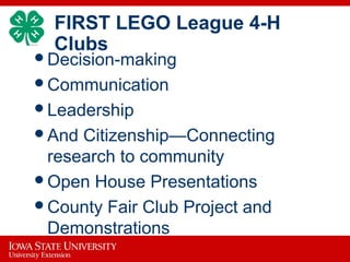 FIRST LEGO League 4-H
Clubs
Decision-making
Communication
Leadership
And Citizenship—Connecting
research to community
Open House Presentations
County Fair Club Project and
Demonstrations
 