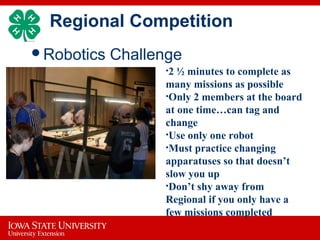 Regional Competition
Robotics Challenge
 •2 ½ minutes to complete as
many missions as possible
•Only 2 members at the board
at one time…can tag and
change
•Use only one robot
•Must practice changing
apparatuses so that doesn’t
slow you up
•Don’t shy away from
Regional if you only have a
few missions completed
 