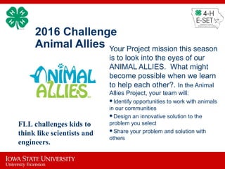 2016 Challenge
Animal Allies Your Project mission this season
is to look into the eyes of our
ANIMAL ALLIES. What might
become possible when we learn
to help each other?. In the Animal
Allies Project, your team will:
Identify opportunities to work with animals
in our communities
Design an innovative solution to the
problem you select
Share your problem and solution with
others
FLL challenges kids to
think like scientists and
engineers.
 