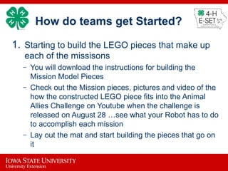 How do teams get Started?
1. Starting to build the LEGO pieces that make up
each of the missisons
– You will download the instructions for building the
Mission Model Pieces
– Check out the Mission pieces, pictures and video of the
how the constructed LEGO piece fits into the Animal
Allies Challenge on Youtube when the challenge is
released on August 28 …see what your Robot has to do
to accomplish each mission
– Lay out the mat and start building the pieces that go on
it
 