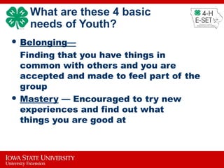 What are these 4 basic
needs of Youth?
 Belonging—
Finding that you have things in
common with others and you are
accepted and made to feel part of the
group
 Mastery — Encouraged to try new
experiences and find out what
things you are good at
 