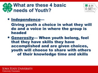 What are these 4 basic
needs of Youth?
 Independence—
Giving youth a choice in what they will
do and a voice in where the group is
headed
 Generosity— When youth belong, feel
that they have skills they have
accomplished and are given choices,
youth will choose to share with others
of their knowledge time and skills
 