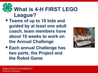 What is 4-H FIRST LEGO
League?
Teams of up to 10 kids and
guided by at least one adult
coach, team members have
about 10 weeks to work on
the Annual Challenge
Each annual Challenge has
two parts, the Project and
the Robot Game
 