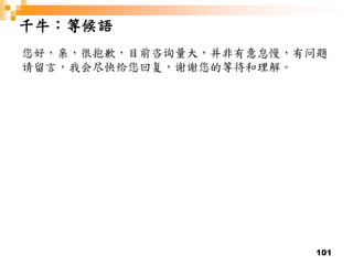 101
千牛：等候語
您好，亲，很抱歉，目前咨询量大，并非有意怠慢，有问题
请留言，我会尽快给您回复，谢谢您的等待和理解。
 