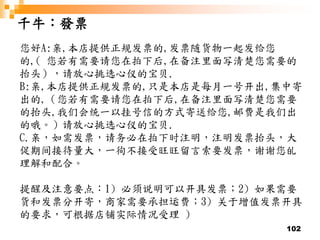 102
千牛：發票
您好A:亲,本店提供正规发票的,发票随货物一起发给您
的,( 您若有需要请您在拍下后,在备注里面写清楚您需要的
抬头），请放心挑选心仪的宝贝.
B:亲,本店提供正规发票的,只是本店是每月一号开出,集中寄
出的,（您若有需要请您在拍下后,在备注里面写清楚您需要
的抬头,我们会统一以挂号信的方式寄送给您,邮费是我们出
的哦。）请放心挑选心仪的宝贝.
C.亲，如需发票，请务必在拍下时注明，注明发票抬头，大
促期间接待量大，一徇不接受旺旺留言索要发票，谢谢您癿
理解和配合。
提醒及注意要点：1) 必须说明可以开具发票；2) 如果需要
货和发票分开寄，商家需要承担运费；3) 关于增值发票开具
的要求，可根据店铺实际情况受理 )
 