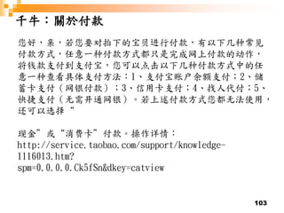 103
千牛：關於付款
您好，亲，若您要对拍下的宝贝进行付款，有以下几种常见
付款方式，任意一种付款方式都只是完成网上付款的动作，
将钱款支付到支付宝，您可以点击以下几种付款方式中的任
意一种查看具体支付方法：1、支付宝账户余额支付；2、储
蓄卡支付（网银付款）；3、信用卡支付；4、找人代付；5、
快捷支付（无需开通网银）。若上述付款方式您都无法使用，
还可以选择“
现金”或“消费卡”付款。操作详情：
http://service.taobao.com/support/knowledge-
1116013.htm?
spm=0.0.0.0.Ck5fSn&dkey=catview
 