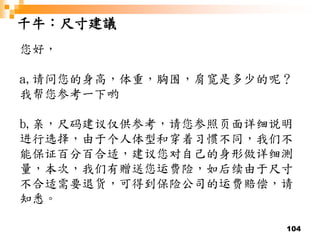 104
千牛：尺寸建議
您好，
a,请问您的身高，体重，胸围，肩宽是多少的呢？
我帮您参考一下哟
b,亲，尺码建议仅供参考，请您参照页面详细说明
进行选择，由于个人体型和穿着习惯不同，我们不
能保证百分百合适，建议您对自己的身形做详细测
量，本次，我们有赠送您运费险，如后续由于尺寸
不合适需要退货，可得到保险公司的运费赔偿，请
知悉。
 
