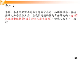 105
千牛：
您好，本店所有商品均为台灣百貨公司、品牌授權等，直接
採購之海外品牌正品，在我們這邊购物是有保障的哟，支持7
天无理由退换货(請自行決定是否使用)，请放心购买。，欢
迎
 