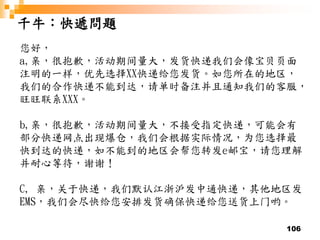 106
千牛：快遞問題
您好，
a,亲，很抱歉，活动期间量大，发货快递我们会像宝贝页面
注明的一样，优先选择XX快递给您发货。如您所在的地区，
我们的合作快递不能到达，请单时备注并且通知我们的客服，
旺旺联系XXX。
b,亲，很抱歉，活动期间量大，不接受指定快递，可能会有
部分快递网点出现爆仓，我们会根据实际情况，为您选择最
快到达的快递，如不能到的地区会帮您转发e邮宝，请您理解
并耐心等待，谢谢！
C, 亲，关于快递，我们默认江浙沪发中通快递，其他地区发
EMS，我们会尽快给您安排发货确保快递给您送货上门哟。
 