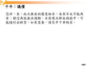 107
千牛：議價
您好，亲，此次推出的優惠組合，未來不太可能再
有，错过再就無法預期，目前商品都在疯抢中，可
能随时会断货，如有需要，请尽早下单购买。
 