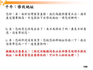 108
千牛：修改地址
您好，亲，由於台灣發貨直發，我们為提供優質正品，海外
直送運費極高，不支持拍下后修改地址，请您谅解喲。
b,亲，您的货已经发出去了，来不及修改了哟，真是不好意
思，没有帮到您。
c,亲，您的件还没有发货，您把您的新地址给我一下，我让
仓库帮您改一下，速度要快哟。
提醒及注意要点：（特定活動期间务必在详情页说明不修改
地址，如果买家实在要修改的，可以专人旺旺处理。）
 