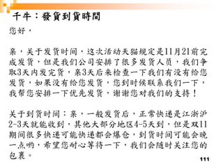 111
千牛：發貨到貨時間
您好，
亲，关于发货时间，这次活动天猫规定是11月21前完
成发货，但是我们公司安排了很多发货人员，我们争
取3天内发完货，亲3天后来检查一下我们有没有给您
发货，如果没有给您发货，您到时候联系我们一下，
我帮您安排一下优先发货，谢谢您对我们的支持！
关于到货时间：亲，一般发货后，正常快递是江浙沪
2-3天就能收到，其他大部分地区4-5天到，但是双11
期间很多快递可能快递都会爆仓，到货时间可能会晚
一点哟，希望您耐心等待一下，我们会随时关注您的
包裹。
 