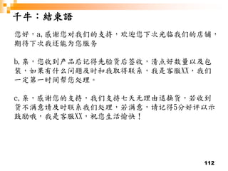 112
千牛：結束語
您好，a,感谢您对我们的支持，欢迎您下次光临我们的店铺，
期待下次我还能为您服务
b,亲，您收到产品后记得先验货后签收，清点好数量以及包
装，如果有什么问题及时和我取得联系，我是客服XX，我们
一定第一时间帮您处理。
c,亲，感谢您的支持，我们支持七天无理由退换货，若收到
货不满意请及时联系我们处理，若满意，请记得5分好评以示
鼓励哦，我是客服XX，祝您生活愉快！
 