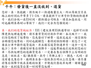113
千牛：發貨後一直沒收到、退貨
您好，亲，很抱歉，因为双十一快递数量巨大，所以导致宝贝在
路上的时间比平常多了1-3天，请亲提供下订单号和货物的快递单
号，我们会统一在XX时间，跟快递公司联系，请求加急派送，同
时也麻烦亲再耐心等候下，我们一定会为您催促的。
亲，我们的退货地址为：XXX（建议亲用XX快递寄回，这样可以保
障更快处理速度噢，请不要寄货到付款和平邮，本次双十一，我
们为您购买了运费险，您先垫付下邮费，退款完成后，淘宝保险
会赔偿您运费的。同时也提醒您，要得到保险赔偿，别忘了一定
要在订单中操作退货退款，并且填写退货快递单号，这步一定不
能少）另外：请填写好售后保障卡，这能帮助我们关联到您的订
单，尽快处理您的退换货需求，一定要在售后保障卡上写明的信
息是：旺旺名、退/换原因、款号（吊牌上有）、颜色、尺码。若
没有看见售后卡，麻烦亲自备一张纸条注明以上信息噢，请尽量
将售后保障卡放在显眼的位置，方便我们查收并处理，谢谢亲的
配合，收到退货后第一时间帮您处理。
 