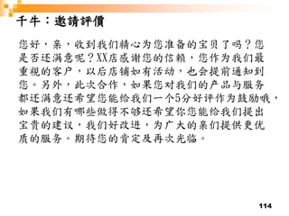 114
千牛：邀請評價
您好，亲，收到我们精心为您准备的宝贝了吗？您
是否还满意呢？XX店感谢您的信赖，您作为我们最
重视的客户，以后店铺如有活动，也会提前通知到
您。另外，此次合作，如果您对我们的产品与服务
都还满意还希望您能给我们一个5分好评作为鼓励哦，
如果我们有哪些做得不够还希望你您能给我们提出
宝贵的建议，我们好改进，为广大的亲们提供更优
质的服务。期待您的肯定及再次光临。
 
