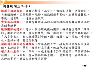 118
淘寶剛開店工作：
挑選合適的商品：做自己擅長，品質好、價格有優勢、供貨鏈好、
售後服務好。品類越集中越好，越能體現專業性。除非類目接近，
不能一邊賣3C，一邊賣女生服裝
豐富商品種類：一個只有幾款商品的店鋪很難和擁有數百款商品的
店鋪去競爭
服務團隊的建立：建立一個合理規模的團隊，確保黃金時間「旺旺
ID」都有登錄在線，買家信任感一點一滴建立。回應時間越短越好。
有人負責美工，有人負責策劃營銷，圖片拍攝、文字搭配、廣告投
放、數據分析、售後客服等
選擇適合類目的店鋪模版：需要美觀大方、排版合理的模版布置店
鋪，呈現清楚、簡約、寶貝形象突出、佈局合理的店舖首頁
確立主打產品：八二法則，八成業績來自2-3 個產品。準備商品細
節圖片、生活圖片、有人參與的場景圖片、賣點精選、產品故事、
品牌故事等。豐富店面和寶貝詳情
 