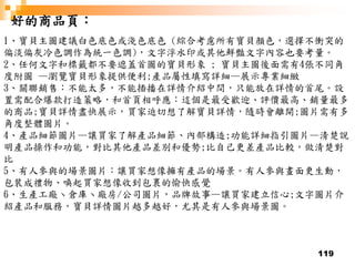 119
好的商品頁：
1、寶貝主圖建議白色底色或淺色底色 (綜合考慮所有寶貝顏色，選擇不衝突的
偏淡偏灰冷色調作為統一色調)，文字浮水印或其他鮮豔文字內容也要考量。
2、任何文字和標籤都不要遮蓋首圖的寶貝形象 ; 寶貝主圖後面需有4張不同角
度附圖 —瀏覽寶貝形象提供便利;產品屬性填寫詳細—展示專業細緻
3、關聯銷售：不能太多，不能插播在詳情介紹中間，只能放在詳情的首尾。設
置需配合爆款打造策略，和首頁相呼應：這個是最受歡迎、評價最高、銷量最多
的商品;寶貝詳情盡快展示，買家迫切想了解寶貝詳情，隨時會離開;圖片需有多
角度整體圖片。
4、產品細節圖片—讓買家了解產品細節、內部構造;功能詳細指引圖片—清楚說
明產品操作和功能，對比其他產品差別和優勢;比自己更差產品比較，做清楚對
比
5、有人參與的場景圖片：讓買家想像擁有產品的場景。有人參與畫面更生動，
包裝成禮物、喚起買家想像收到包裹的愉快感覺
6、生產工廠丶倉庫丶廠房/公司圖片，品牌故事—讓買家建立信心;文字圖片介
紹產品和服務，寶貝詳情圖片越多越好，尤其是有人參與場景圖。
 