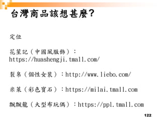 122
台灣商品該想甚麼?
定位
花笙記（中國風服飾）：
https://huashengji.tmall.com/
裂帛（個性女裝）：http://www.liebo.com/
米萊（彩色寶石）：https://milai.tmall.com
飄飄龍（大型布玩偶）：https://ppl.tmall.com
 