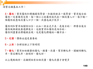 140
淘寶店鋪基本工作：
4、屬性：寶貝屬性和標題關係緊密，和搜索排名一樣緊密，寶貝後台的
屬性一定要填寫完整，每一個小小的屬性就代表一個流量入口，每少填一
個屬性就意味流量入口少一個，流量也減少很多。
屬性詞和寶貝相關性切合。比如一款女式手表，是復古的， 那麼在後台
屬性風格裡就要選擇復古，這樣寶貝和屬性是吻合的。
屬性詞盡量在標題裡出現，這是優化標題的一種方法。
5、定價：價格永遠是重要的
6、上架：合理安排上下架時間
7、優化：寶貝初始銷量的優化，銷量、流量、寶貝轉化率、關鍵詞轉化
率、整店轉化率、控制好，優化好。
以上幾點做好，店鋪開始有初始流量，優化流量才會變多
 