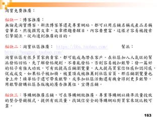 163
淘寶免費推廣：
秘訣一：博客推廣：
無論是淘寶博客，新浪博客等還是專業網站，都可以用店鋪名稱或產品名稱
當筆名，然後撰寫文章，文章標題要醒目，內容要豐富，這樣才容易被搜索
引擎關注，從而達到推廣的目的。
秘訣二：淘寶社區推廣： https://bbs.taobao.com/ 幫派：
http://bangpai.taobao.com/
淘寶社區有很多買家與賣家，都可能成為潛在客戶。在社區加入人氣旺的幫
派發帖回帖，先了解發帖規則，不要亂發帖，否則容易被扣銀幣；發一篇好
的帖子有強大功效，可有效提高店鋪瀏覽量，大大提高買家信任感和認同感，
促成成交。如果帖子被加精，被置頂或被推薦到社區首頁，那店鋪瀏覽量也
會上升！精華帖子還可帶來銀幣，或參加社區活動還有機會得到更多銀幣，
用銀幣搶購社區各版塊的廣告推薦位，宣傳店鋪。
秘訣三：導購網推廣店鋪，可在導購網做推廣。專業導購網以精準流量投放
的整合營銷模式，提供有效流量，找誠信安全的導購網站對買家來說比較可
靠。
 