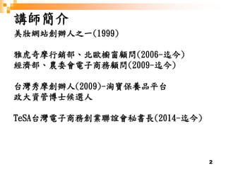 2
講師簡介
美妝網站創辦人之一(1999)
雅虎奇摩行銷部、北歐櫥窗顧問(2006-迄今)
經濟部、農委會電子商務顧問(2009-迄今)
台灣秀摩創辦人(2009)-淘寶保養品平台
政大資管博士候選人
TeSA台灣電子商務創業聯誼會秘書長(2014-迄今)
 
