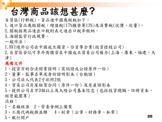 20
台灣商品該想甚麼?
自貿區(行郵稅)，貨品進中國應繳稅如下：
1.進口貨品應繳關稅、增值稅(17%糧食等13%)及消費稅(從價、從量)。
2.關稅按商品進出口稅則表之進出口稅率繳納。
3.海關監管行政規費。
一般作法：
1.BVI境外公司去中國成立獨資、合資等企業(投資控股公司)
2.自貿區登記可享外商獨資在中國成立貿易公司權力(上海、廣東、福建、天
津)
應備文件
1、投資方的合法開業證明（需認證或公證原件一份）
2、董事、監事名單及身份證明影本（台胞證）
3、公司法人代表2寸彩照2張
4、貿易公司房屋租賃合同（原件一份）及房產證影本
5、提供公司名字3個以上及大陸公司基本信息（包括投資總額、註冊資本、
經營範圍等）
流程：
1、名稱核准 2、管委會網上備案
3、工商代碼稅務並聯 4、刻章（公章、財務章、私章）
5、銀行開戶
 