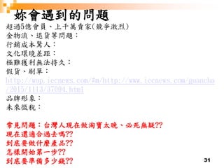 31
妳會遇到的問題
超過5億會員、上千萬賣家(競爭激烈)
金物流、退貨等問題：
行銷成本驚人：
文化環境差距：
極難獲利無法持久：
假貨、刷單：
http://wap.iecnews.com/#m/http://www.iecnews.com/guancha
/2015/1113/37004.html
品牌形象：
未來徵稅：
常見問題：台灣人現在做淘寶太晚、必死無疑??
現在還適合過去嗎??
到底要做什麼產品??
怎樣開始第一步??
到底要準備多少錢??
 