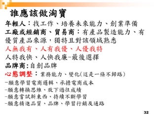 32
誰應該做淘寶
年輕人：找工作、培養未來能力、創業準備
工廠或經銷商、貿易商：有產品製造能力、有
優質產品來源，獨特且對該領域熟悉
人無我有、人有我優、人優我特
人特我快、人快我廉-最後選擇
品牌商:自創品牌
心態調整：業務能力、變化(這是一條不歸路)
-願意學習電商邏輯、承擔電商成本
-願意轉換思維、放下過往成績
-願意嘗試新東西、持續不斷學習
-願意精進品質、品牌、學習行銷及通路
 