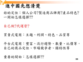 33
進中國先想清楚
妳的定位：個人公司?製造商品牌商?產品特色?
一開始怎樣選擇??
自己做?代運營?
買賣式電商：主題、利潤、特色、品質等
平台式電商：豐富、流行趨勢、數量、比價等，
自己的商品定位、市場競爭者、獨特性等
重要的開始：怎樣選擇??
 