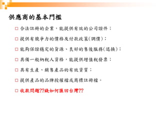 供應商的基本門檻
□ 合法註冊的企業，能提供有效的公司證件；
□ 提供有競爭力的價格及付款政策(調價)；
□ 能夠保證穩定的貨源、良好的售後服務(退換)；
□ 具備一般納稅人資格，能提供增值稅發票；
□ 具有生產、銷售產品的有效資質；
□ 提供產品的品牌授權檔或商標註冊檔。
□ 收款問題??錢如何匯回台灣??
 