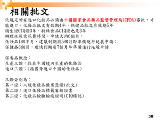 38
相關批文
依規定所有進口化妝品必須由中國國家食品藥品監督管理局(CFDA)審批，才
能進口。化妝品批文有效期4年，保健品批文有效期5年
衛生證CIQ證3年，特殊食品CIQ證也是3年
辦理延展需花費時間，申請大約6個月：
化妝品1個半月，建議到期前5個月即準備進行延展申請；
保健品3個月，建議到期前7個月即準備進行延展申請
保養品概念：
生產三證：指在中國境內生產的化妝品
進口三證：(指國外進口中國的化妝品)
三證分別為：
第一證：入境化妝品備案憑證(批文)
第二證：進口化妝品標籤審核證書
第三證：化妝品檢驗檢疫證明(CIQ標誌)
 