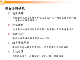 供貨合同條款
□ 適用法律
中國法律允許交易雙方以協定形式約定，較大電商平臺一般
會要求採用中國法律
□ 最低價格
通常要求供應商提供最低價格，如果簽訂多家要避免違約
□ 保證毛利
要求供應商確保銷售商品的毛利率
□ 銷售管道限制
要求供應商的銷售管道限制，是否影響已合作的網站
□ 貨款結算
主要結算方式：款到發貨、貨到付款、按期結算
 