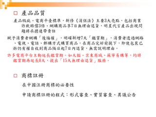 □ 產品品質
產品瑕疵、電商平臺標準，新修《消保法》主要3大亮點，包括商業
詐欺賠償3倍、網購商品享7日無理由退貨，明星代言產品出現問
題將承擔連帶責任
賦予消費者網購「後悔權」，明確新增7天「鑑賞期」，消費者透過網路
、電視、電話、郵購方式購買商品，在商品完好前提下，即使包裝已
拆仍有權自收到商品隔日起7日內退貨，無需說明理由。
許多電商平台主動延長鑑賞期。如天貓、京東商城、蘇寧易購等，均將
鑑賞期再延長8天，提出「15天無理由退貨」服務。
□ 商標註冊
在中國注冊商標的必要性
申請商標註冊的程式：形式審查、實質審查、異議公告
 