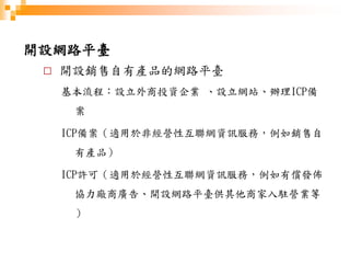 開設網路平臺
□ 開設銷售自有產品的網路平臺
基本流程：設立外商投資企業 、設立網站、辦理ICP備
案
ICP備案（適用於非經營性互聯網資訊服務，例如銷售自
有產品）
ICP許可（適用於經營性互聯網資訊服務，例如有償發佈
協力廠商廣告、開設網路平臺供其他商家入駐營業等
）
 