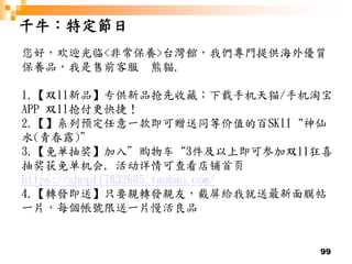 99
千牛：特定節日
您好，欢迎光临<非常保養>台灣館，我們專門提供海外優質
保養品，我是售前客服 熊貓.
1.【双11新品】专供新品抢先收藏；下载手机天猫/手机淘宝
APP 双11抢付更快捷！
2.【】系列预定任意一款即可赠送同等价值的百SKII“神仙
水(青春露)”
3.【免单抽奖】加入”购物车“3件及以上即可参加双11狂喜
抽奖获免单机会, 活动详情可查看店铺首页
https://shop117832605.taobao.com/
4.【轉發即送】只要親轉發親友，截屏給我就送最新面膜帖
一片，每個帳號限送一片慢活良品
 