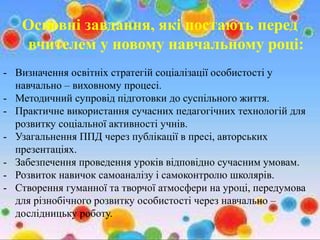 Основні завдання, які постають перед
вчителем у новому навчальному році:
- Визначення освітніх стратегій соціалізації особистості у
навчально – виховному процесі.
- Методичний супровід підготовки до суспільного життя.
- Практичне використання сучасних педагогічних технологій для
розвитку соціальної активності учнів.
- Узагальнення ППД через публікації в пресі, авторських
презентаціях.
- Забезпечення проведення уроків відповідно сучасним умовам.
- Розвиток навичок самоаналізу і самоконтролю школярів.
- Створення гуманної та творчої атмосфери на уроці, передумова
для різнобічного розвитку особистості через навчально –
дослідницьку роботу.
 