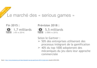 Le marché des « serious games »
Fin 2015 :
1,7 milliards
(+6% vs 2014)
Source : https://www.seriousfactory.com/blog/infographie-top-stats-gamification-2015/#.VrojM-Zu25o consulté le 09/02/2016
5,5 milliards
(+300% vs 2015)
Prévision 2018 :
Selon le Gartner :
➢ 50% des entreprises utiliseront des
processus intégrant de la gamification
➢ 40% du top 1000 adopteront des
mécaniques du jeu dans leur approche
commerciale
Notre
 
culture
du
jeu
 
