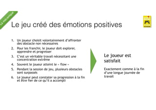Le jeu créé des émotions positives
1. Un joueur choisit volontairement d’affronter
des obstacle non nécessaires
2. Pour les franchir, le joueur doit explorer,
apprendre et progresser
3. C’est un véritable travail nécessitant une
concentration extrême
4. Souvent le joueur atteint le « flow »
5. Pendant la session de jeu, plusieurs obstacles
sont surpassés
6. Le joueur peut constater sa progression à la fin
et être fier de ce qu’il a accompli
Le joueur est
satisfait
Exactement comme à la fin
d’une longue journée de
travail
La
m
écanique
 
