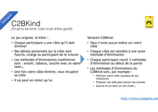 C2BKind  
(Cruel to be kind, c’est cruel d’être gentil)
Le jeu original, le killer :
• Chaque participant a une cible qu’il doit
éliminer
• Des détails personnels sur la cible sont
fournis, charge au participant de le trouver
• Les méthodes d’éliminations traditionnel
sont : arisoft, tabasco, touché avec un sabre
laser…
• Une fois votre cible éliminé, vous récupéré
sa cible
• Il ne peut en rester qu’un
Exem
ples
Variante C2BKind:
• Vous n’avez aucun indice sur votre
cible
• Chaque cible est sensible à une seule
méthode d’élimination
• Chaque participant reçoit 3 méthodes
d’élimination au début de la partie
• Les méthodes d’éliminations du
C2BKind sont, par exemple :
• Féliciter votre cible à propos de ses
chaussures
• Proposer son aide pour porter ses courses
• Sourire et lui faire un clin d’œil…
http://www.cruelgame.com
 