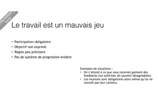 Le travail est un mauvais jeu
• Participation obligatoire
• Objectif non exprimé
• Règles peu précisent
• Pas de système de progression évident
The
Culture 
Gam
e
Exemples de situations :
• On s’attend à ce que vous receviez gaiment des
feedbacks non sollicités (et souvent désagréables)
• Les réunions sont obligatoires alors même qu’on ne
connaît pas leur contenu
 