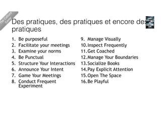 Des pratiques, des pratiques et encore des
pratiques
1. Be purposeful
2. Facilitate your meetings
3. Examine your norms
4. Be Punctual
5. Structure Your Interactions
6. Announce Your Intent
7. Game Your Meetings
8. Conduct Frequent
Experiment
9. Manage Visually
10.Inspect Frequently
11.Get Coached
12.Manage Your Boundaries
13.Socialize Books
14.Pay Explicit Attention
15.Open The Space
16.Be Playful
The
Culture 
Gam
e
 