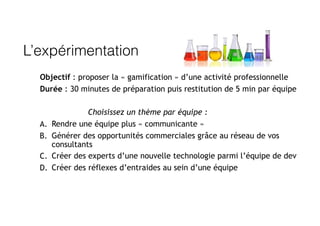 L’expérimentation
Objectif : proposer la « gamification » d’une activité professionnelle
Durée : 30 minutes de préparation puis restitution de 5 min par équipe
Choisissez un thème par équipe :
A. Rendre une équipe plus « communicante »
B. Générer des opportunités commerciales grâce au réseau de vos
consultants
C. Créer des experts d’une nouvelle technologie parmi l’équipe de dev
D. Créer des réflexes d’entraides au sein d’une équipe
 