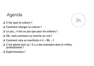 Agenda
❑ C’est quoi la culture ?
❑ Comment changer la culture ?
❑ Le jeu… n’est-ce pas que pour les enfants ?
❑ OK, mais comment ça marche en vrai ?
❑ Comment cela se manifeste-t-il « IRL » ?
❑ C’est génial tout ça ! Il y a des exemples dans le milieu
professionnel ?
❑ Expérimentons !
2h
 