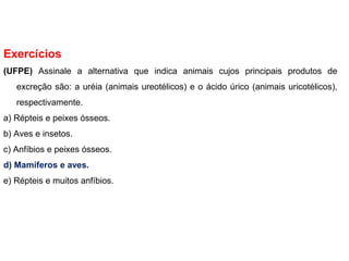 Exercícios
(UFPE) Assinale a alternativa que indica animais cujos principais produtos de
excreção são: a uréia (animais ureotélicos) e o ácido úrico (animais uricotélicos),
respectivamente.
a) Répteis e peixes ósseos.
b) Aves e insetos.
c) Anfíbios e peixes ósseos.
d) Mamíferos e aves.
e) Répteis e muitos anfíbios.
 